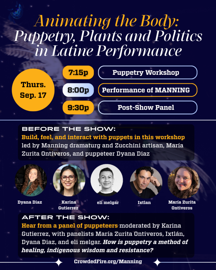 Animating the Body: Puppetry, Plants and Politics in Latine Performance What is a puppet? And how do we collectively will an object to live? Join us for a pre-show hands-on puppetry workshop and post-show panel with practicing puppeteers and scholar-artists! When: Thursday, September 17 7:15pm - puppet workshop 8:00pm - show 9:30pm - panel Who: Karina Gutierrez (moderator) María Zurita Ontiveros - dramaturg and zucchini artisan Ixtlán - hawk builder and principal puppeteer Dyana Diaz eli melgar What: Make your puppet come alive! Manning dramaturg and Zucchini artisan, María Zurita Ontiveros, and Bay-Area-based puppeteer Dyana Diaz will lead a puppetry workshop on the fundamentals of animating puppets and exploring the unexpectedly tricky question: “what is puppet?” with real-world tangible examples. Build, feel and get your hands dirty! How is puppetry a method of healing, indigenous wisdom and resistance? Join us for a post-show panel moderated by Karina Gutierrez, with panelists María Zurita Ontiveros, Ixtlán, Dyana Diaz, and eli melgar. Bring in a puppet of your own and get a drink on us! 