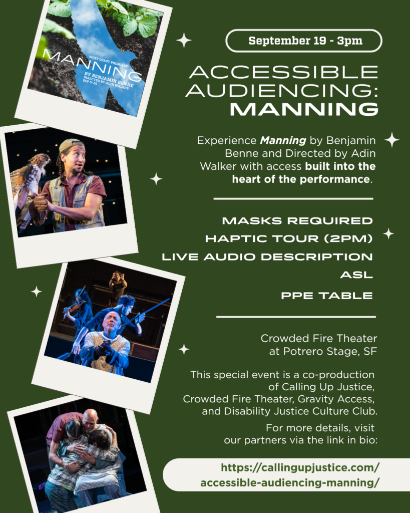 September 19 - 3pm Experience Manning by Benjamin Benne and Directed by Adin Walker with access built into the heart of the performance. This special event is a co-production of Calling Up Justice, Crowded Fire Theater, Gravity Access, and Disability Justice Culture Club. For more details, visit our partners via https://CallingUpJustice.com/ Accessible-Audiencing-Manning/